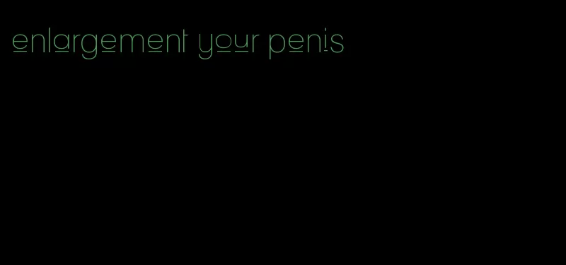 enlargement your penis