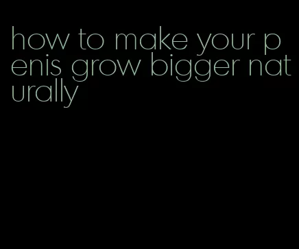 how to make your penis grow bigger naturally