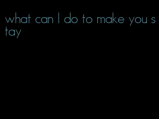 what can I do to make you stay