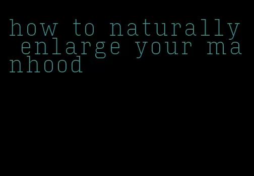 how to naturally enlarge your manhood