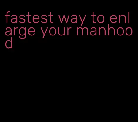 fastest way to enlarge your manhood