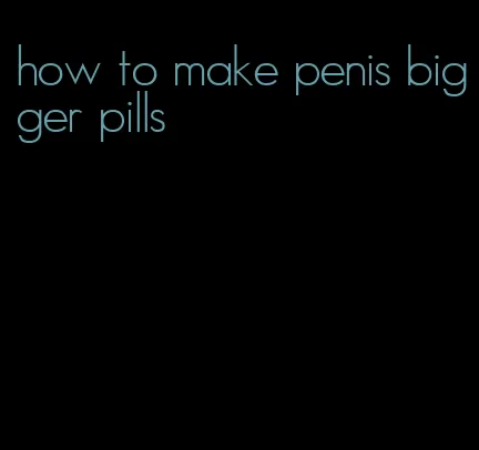 how to make penis bigger pills