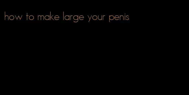 how to make large your penis