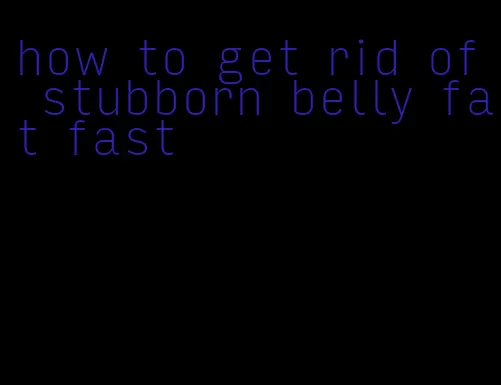 how to get rid of stubborn belly fat fast