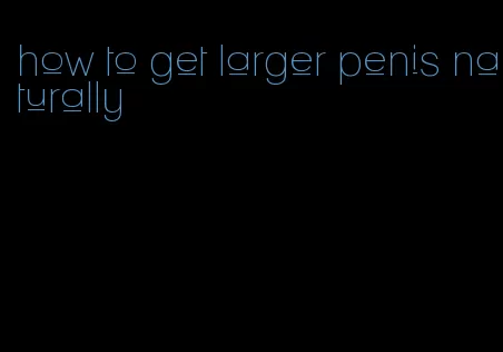 how to get larger penis naturally