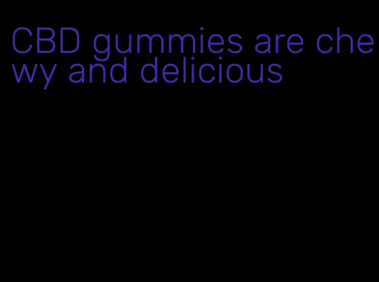 CBD gummies are chewy and delicious