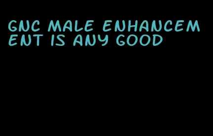 GNC male enhancement is any good