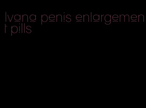 Ivana penis enlargement pills