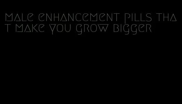 male enhancement pills that make you grow bigger