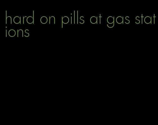 hard on pills at gas stations