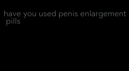 have you used penis enlargement pills