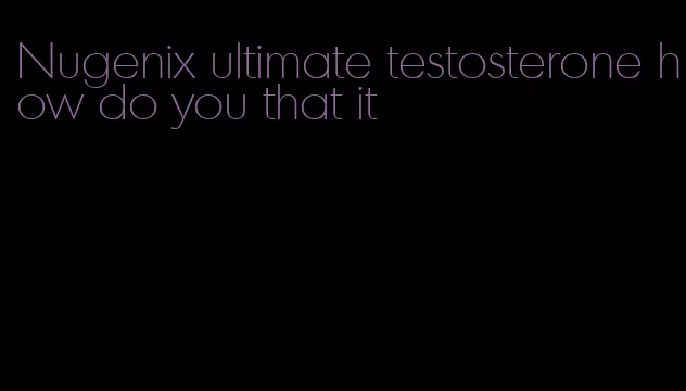 Nugenix ultimate testosterone how do you that it