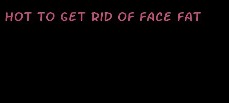 hot to get rid of face fat