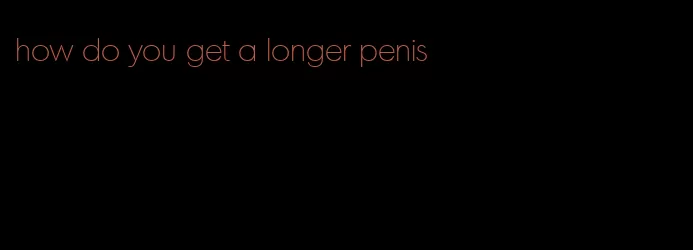 how do you get a longer penis