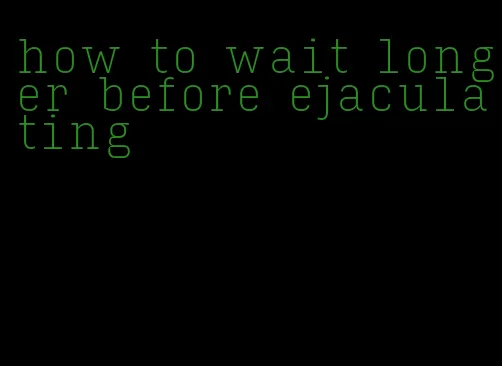 how to wait longer before ejaculating