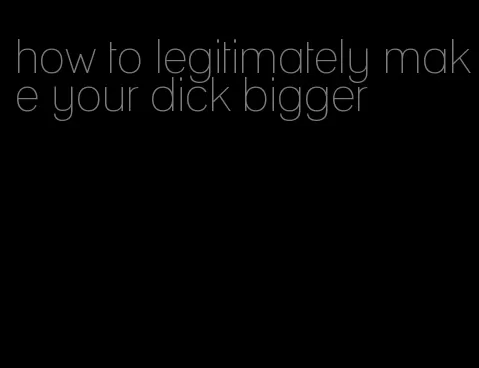 how to legitimately make your dick bigger