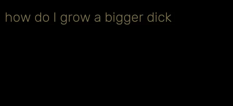 how do I grow a bigger dick