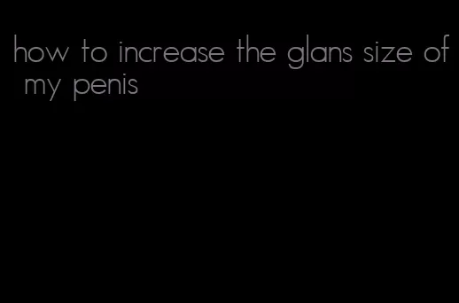 how to increase the glans size of my penis