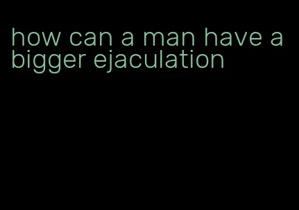 how can a man have a bigger ejaculation