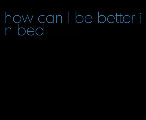 how can I be better in bed