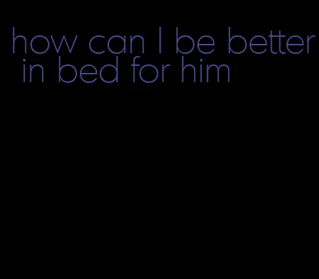 how can I be better in bed for him