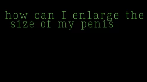 how can I enlarge the size of my penis