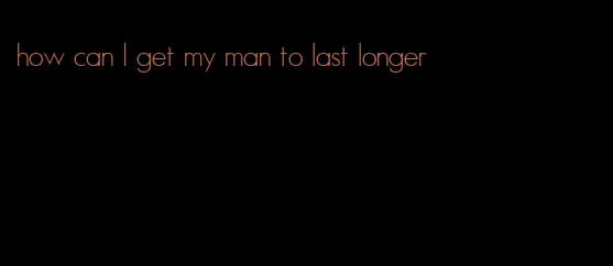 how can I get my man to last longer