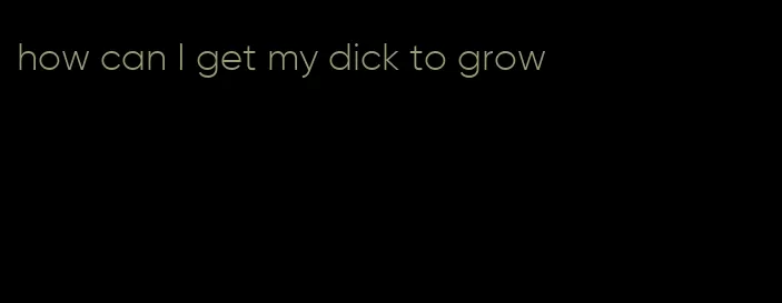 how can I get my dick to grow