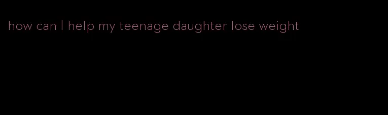 how can I help my teenage daughter lose weight