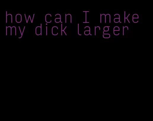 how can I make my dick larger