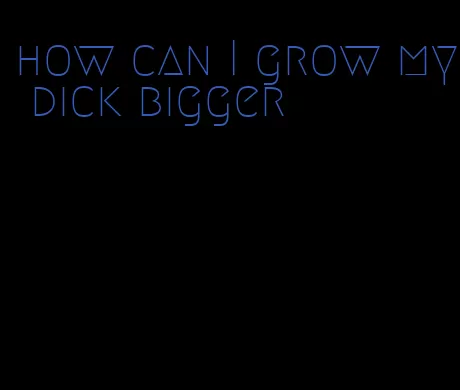 how can I grow my dick bigger