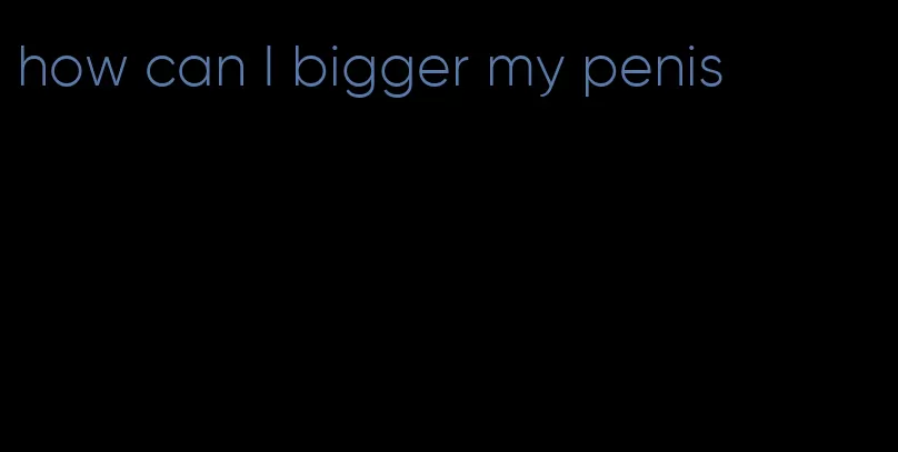 how can I bigger my penis