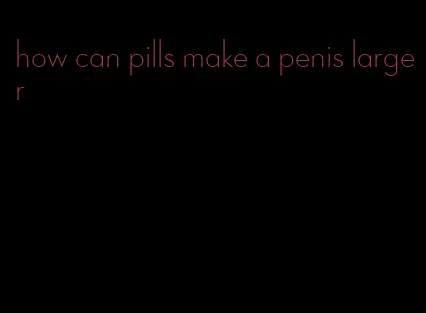 how can pills make a penis larger