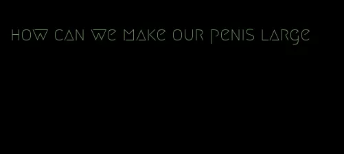 how can we make our penis large