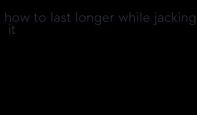 how to last longer while jacking it