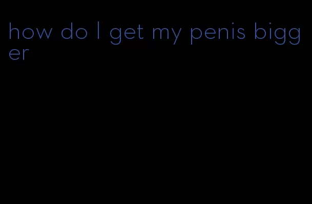 how do I get my penis bigger