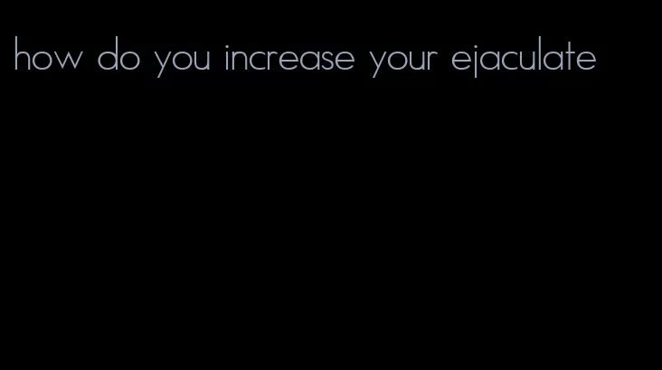 how do you increase your ejaculate