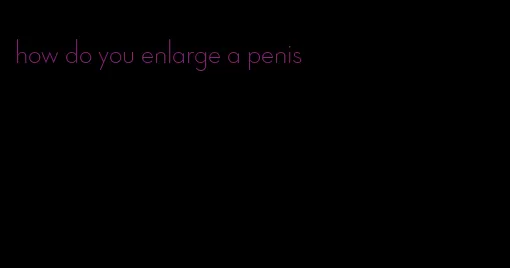 how do you enlarge a penis