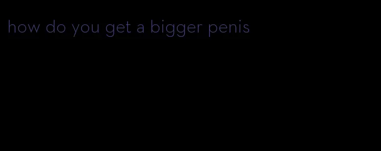 how do you get a bigger penis