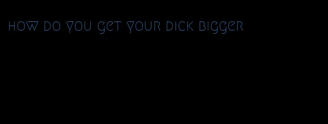 how do you get your dick bigger