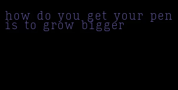 how do you get your penis to grow bigger