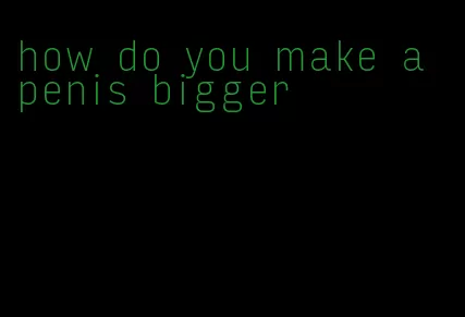 how do you make a penis bigger