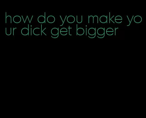 how do you make your dick get bigger