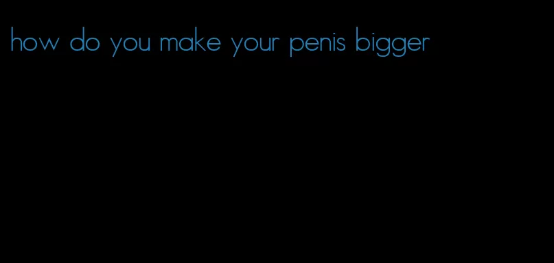 how do you make your penis bigger