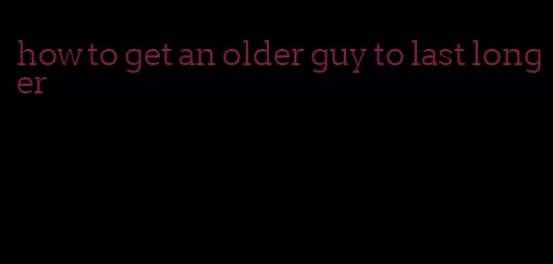 how to get an older guy to last longer