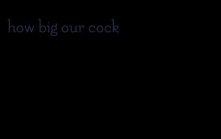 how big our cock