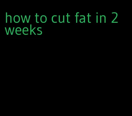 how to cut fat in 2 weeks