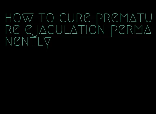 how to cure premature ejaculation permanently