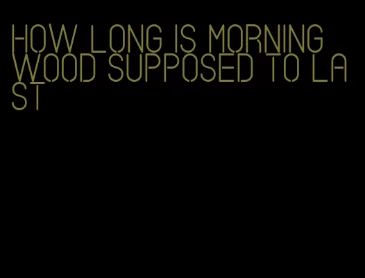 how long is morning wood supposed to last