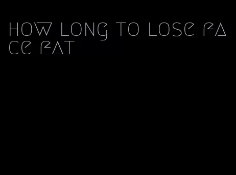 how long to lose face fat